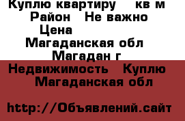 Куплю квартиру 50 кв.м. › Район ­ Не важно › Цена ­ 2 000 000 - Магаданская обл., Магадан г. Недвижимость » Куплю   . Магаданская обл.